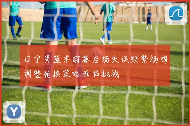 辽宁男篮季前赛后场失误频繁杨鸣调整轮换策略面临挑战